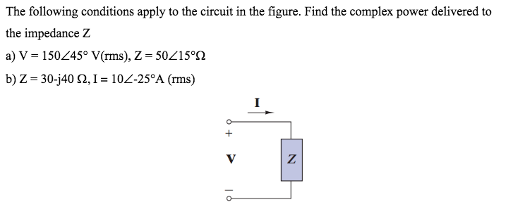 The following conditions apply to the circuit in the figure. Find the complex power delivered to
the impedance Z
a) V = 15045° V(rms), Z = 50Z15°SN
b) Z = 30-j40 2, I = 102-25°A (rms)
V
