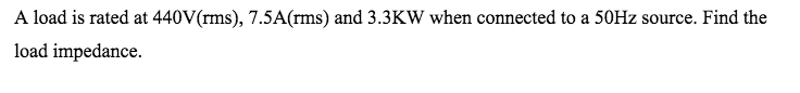 A load is rated at 440V(rms), 7.5A(rms) and 3.3KW when connected to a 50HZ source. Find the
load impedance.
