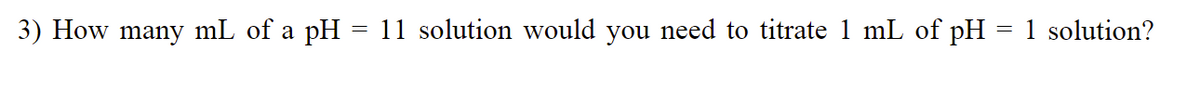 3) How many mL of a pH = 11 solution would you need to titrate 1 mL of pH = 1 solution?
