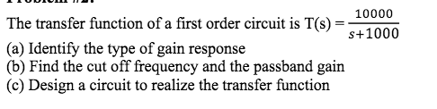 10000
The transfer function of a first order circuit is T(s) :
s+1000
(a) Identify the type of gain response
(b) Find the cut off frequency and the passband gain
(c) Design a circuit to realize the transfer function
