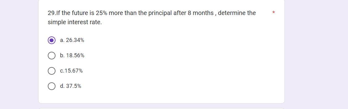 29. If the future is 25% more than the principal after 8 months, determine the
simple interest rate.
a. 26.34%
b. 18.56%
c.15.67%
d. 37.5%
*