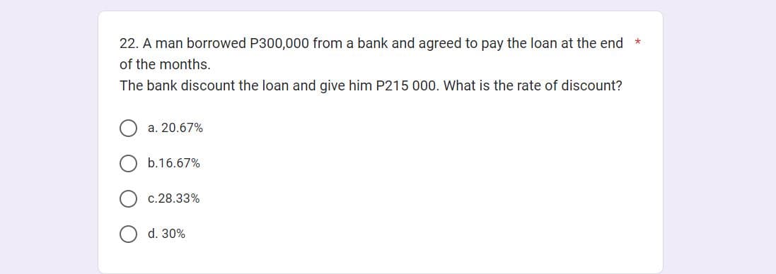 22. A man borrowed P300,000 from a bank and agreed to pay the loan at the end *
of the months.
The bank discount the loan and give him P215 000. What is the rate of discount?
a. 20.67%
b.16.67%
c.28.33%
d. 30%