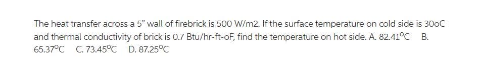 The heat transfer across a 5" wall of firebrick is 500 W/m2. If the surface temperature on cold side is 300C
and thermal conductivity of brick is 0.7 Btu/hr-ft-oF, find the temperature on hot side. A. 82.41°C B.
65.37°C
C. 73.45°C D. 87.25°C
