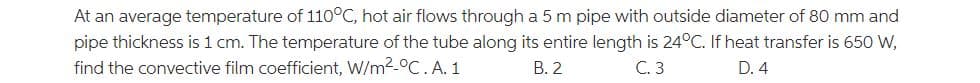 At an average temperature of 110°C, hot air flows through a 5 m pipe with outside diameter of 80 mm and
pipe thickness is 1 cm. The temperature of the tube along its entire length is 24°C. If heat transfer is 650 W,
find the convective film coefficient, W/m2-°C. A. 1
В. 2
С.3
D. 4

