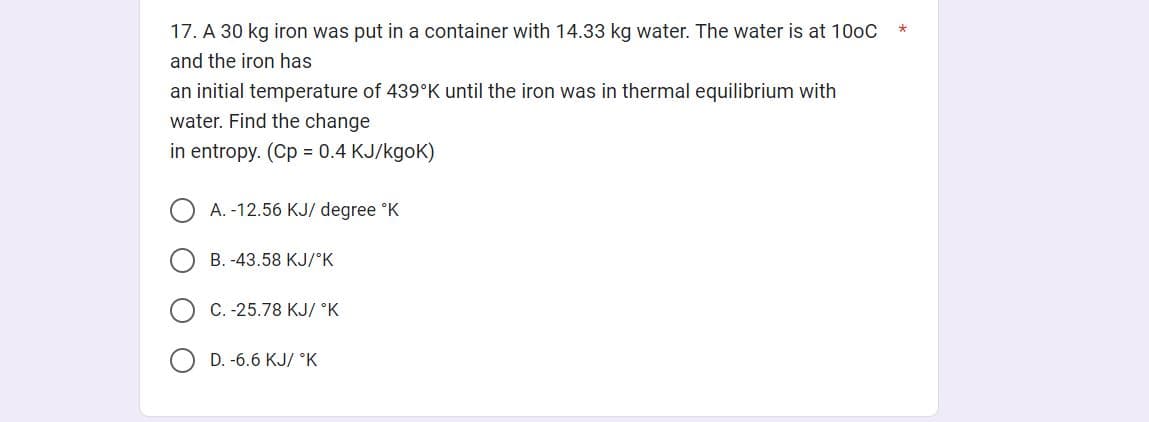 17. A 30 kg iron was put in a container with 14.33 kg water. The water is at 100C
and the iron has
an initial temperature of 439°K until the iron was in thermal equilibrium with
water. Find the change
in entropy. (Cp = 0.4 KJ/kgok)
A. -12.56 KJ/ degree °K
B. -43.58 KJ/°K
C.-25.78 KJ/ °K
D. -6.6 KJ/ °K
*