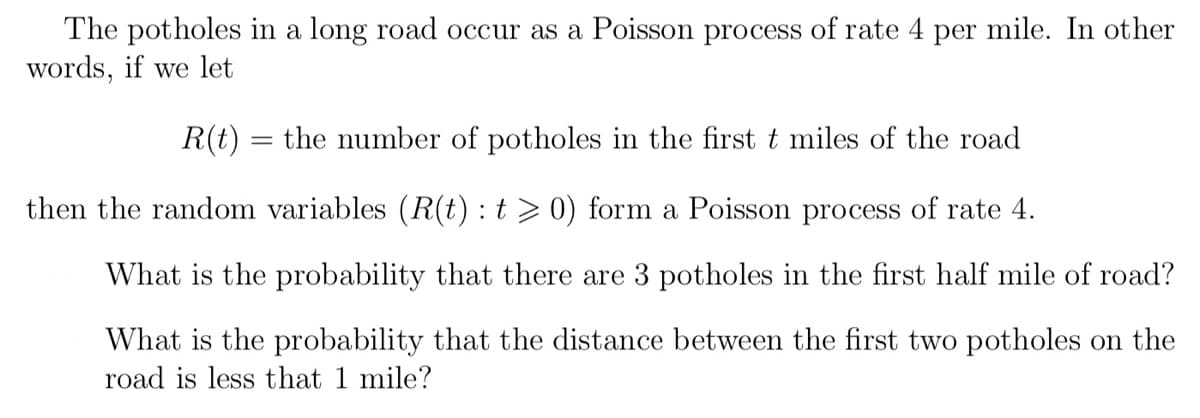 The potholes in a long road occur as a Poisson process of rate 4 per mile. In other
words, if we let
R(t) = the number of potholes in the first t miles of the road
then the random variables (R(t): t > 0) form a Poisson process of rate 4.
What is the probability that there are 3 potholes in the first half mile of road?
What is the probability that the distance between the first two potholes on the
road is less that 1 mile?