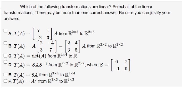 Which of the following transformations are linear? Select all of the linear
transformations. There may be more than one correct answer. Be sure you can justify your
answers.
7
A. T(A) = ,
1
A from R2x5 to R2x5
-2 3
2 -4
2 4
в. Т(А) — А
3
A from R2x2 to R2×2
7
3
OC. T(A) = det(A) from R4x4 to R
6
7
D. T(A)
SAS-1 from R2×2 to IR²×² , where S
-1
OE. T(A) = 8A from R3x4 to R³×4
OF. T(A) = A7 from R3x3 to R³×3
