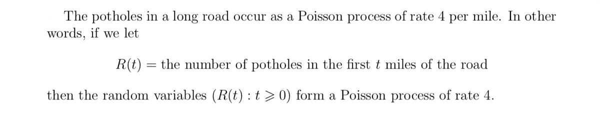 The potholes in a long road occur as a Poisson process of rate 4 per mile. In other
words, if we let
R(t) = the number of potholes in the first t miles of the road
then the random variables (R(t): t > 0) form a Poisson process of rate 4.