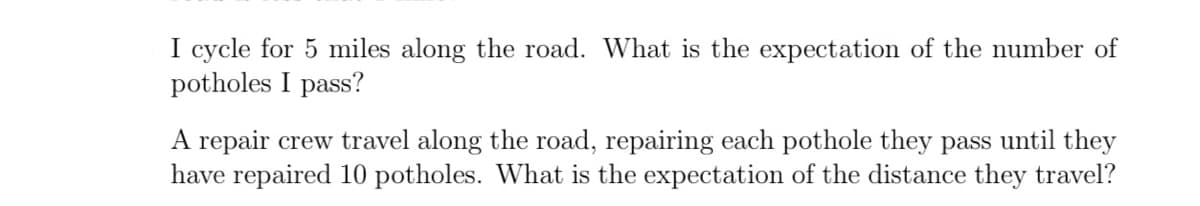 I cycle for 5 miles along the road. What is the expectation of the number of
potholes I pass?
A repair crew travel along the road, repairing each pothole they pass until they
have repaired 10 potholes. What is the expectation of the distance they travel?