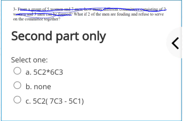 3- Faama group of 5 women and 7men ho y aneren comsiesesusisting of 2
Weand 3 men ambe formed? What if 2 of the men are feuding and refuse to serve
on the committee tTogether?
Second part only
Select one:
a. 5C2*6C3
b. none
с. 5C2(7C3 - 5С1)
