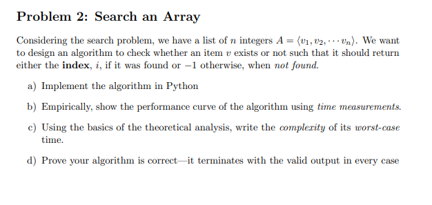 Problem 2: Search an Array
Considering the search problem, we have a list of n integers A = (v1, v2, -. Vn). We want
to design an algorithm to check whether an item v exists or not such that it should return
either the index, i, if it was found or –1 otherwise, when not found.
a) Implement the algorithm in Python
b) Empirically, show the performance curve of the algorithm using time measurements.
c) Using the basics of the theoretical analysis, write the complerity of its worst-case
time.
d) Prove your algorithm is correct-it terminates with the valid output in every case
