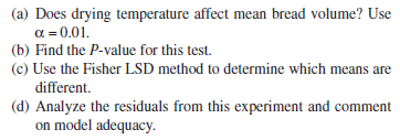 (a) Does drying temperature affect mean bread volume? Use
a = 0.01.
(b) Find the P-value for this test.
(c) Use the Fisher LSD method to determine which means are
different.
(d) Analyze the residuals from this experiment and comment
on model adequacy.
