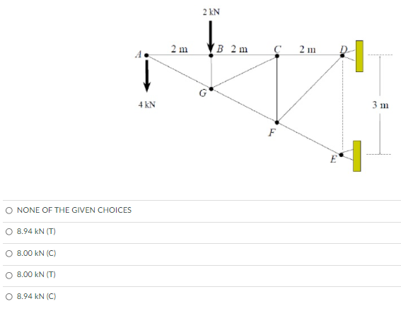 2 kN
2 m
B 2m
2 m
3 m
4 kN
F
E
O NONE OF THE GIVEN CHOICES
O 8.94 kN (T)
O 8.00 kN (C)
8.00 kN (T)
O 8.94 kN (C)
