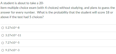 A student is about to take a 20-
item multiple choice exam (with 4 choices) without studying, and plans to guess the
answer for every number. What is the probability that the student will score 18 or
above if the test had 5 choices?
O 5.27x10^-8
O 3.27x10^-11
O 7.27x10^-5
O 9.27x10^-3
