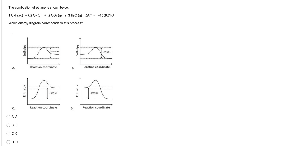 The combustion of ethane is shown below.
1 C2H6 (g) + 7/2 O2 (g)
+ 2 CO2 (g) + 3 H20 (g) AH = +1559.7 kJ
Which energy diagram corresponds to this process?
-1559 kl
-1559 kJ
А.
Reaction coordinate
В.
Reaction coordinate
VE HA
-1559 kJ
-1559 kJ
С.
Reaction coordinate
D.
Reaction coordinate
А. А
В. В
O C. C
D. D
Enthalpy
Enthalpy
