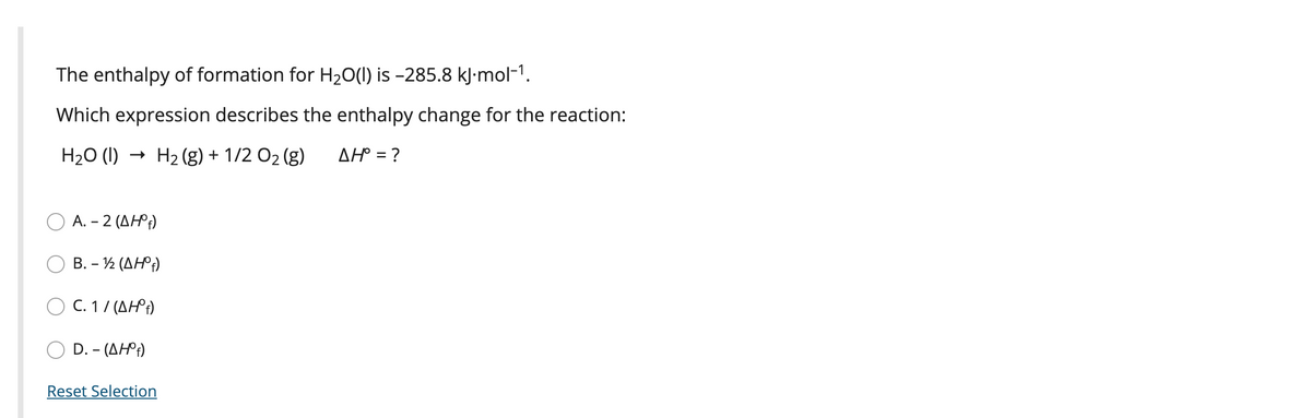 The enthalpy of formation for H20(1) is -285.8 kJ•mol-1.
Which expression describes the enthalpy change for the reaction:
H20 (I)
H2 (g) + 1/2 02 (g)
AH° = ?
A.-2 (ΔΗP)
B.-% (ΔΗ)
O C. 1/ (AH°;)
D. - (AH)
Reset Selection
