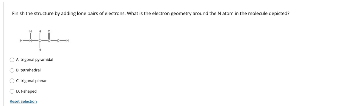 Finish the structure by adding lone pairs of electrons. What is the electron geometry around the N atom in the molecule depicted?
-N
0-H
A. trigonal pyramidal
B. tetrahedral
C. trigonal planar
D. t-shaped
Reset Selection
