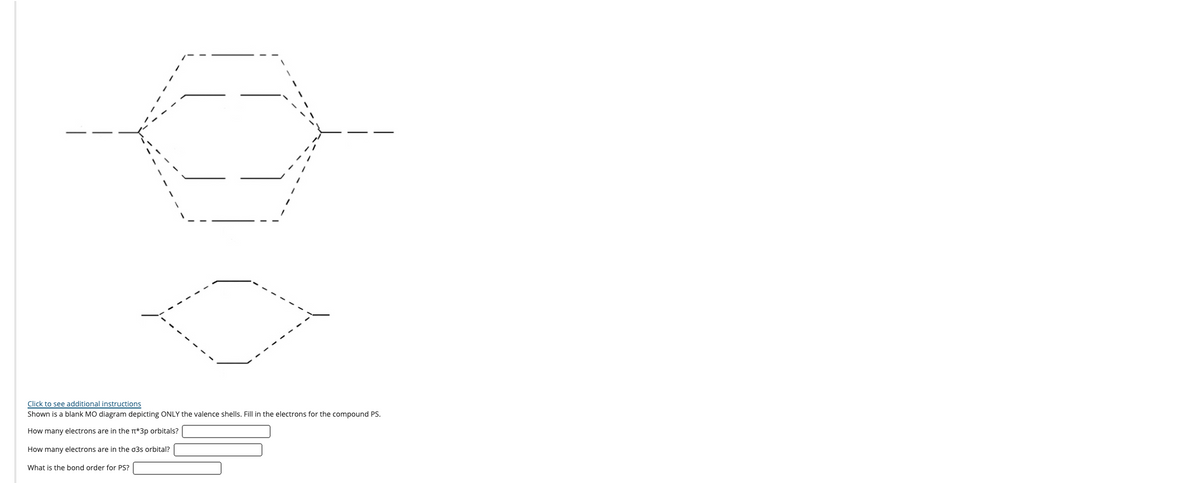 Click to see additional instructions
Shown is a blank MO diagram depicting ONLY the valence shells. Fill in the electrons for the compound PS.
How many electrons are in the T*3p orbitals?
How many electrons are in the 03s orbital?
What is the bond order for PS?
