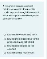 A magnetic composs is kept
outside a solenoid. If current is
made to pass through the solenoid,
what will happen to the magnetic
compass neede?
O t will vibrate back ond forth
O It will dofloct acording to the
producad magnetic field
O It will got attractad to the
solencid
O It will show no movement
