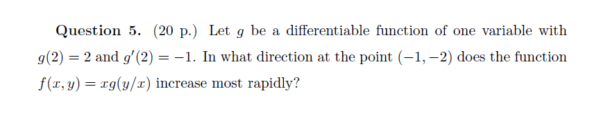 Question 5. (20 p.) Let g be a differentiable function of one variable with
g(2) = 2 and gʻ(2) = -1. In what direction at the point (–1,–2) does the function
f(x, y) = rg(y/x) increase most rapidly?
