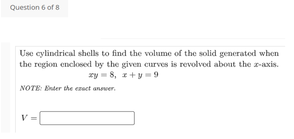 Question 6 of 8
Use cylindrical shells to find the volume of the solid generated when
the region enclosed by the given curves is revolved about the x-axis.
xy = 8, x+ y = 9
NOTE: Enter the exact answer.
V =
