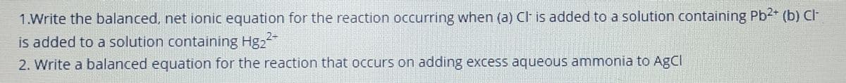 1.Write the balanced, net ionic equation for the reaction occurring when (a) CI is added to a solution containing Pb2* (b) CI
is added to a solution containing Hg2
2. Write a balanced equation for the reaction that occurs on adding excess aqueous ammonia to AgCI
