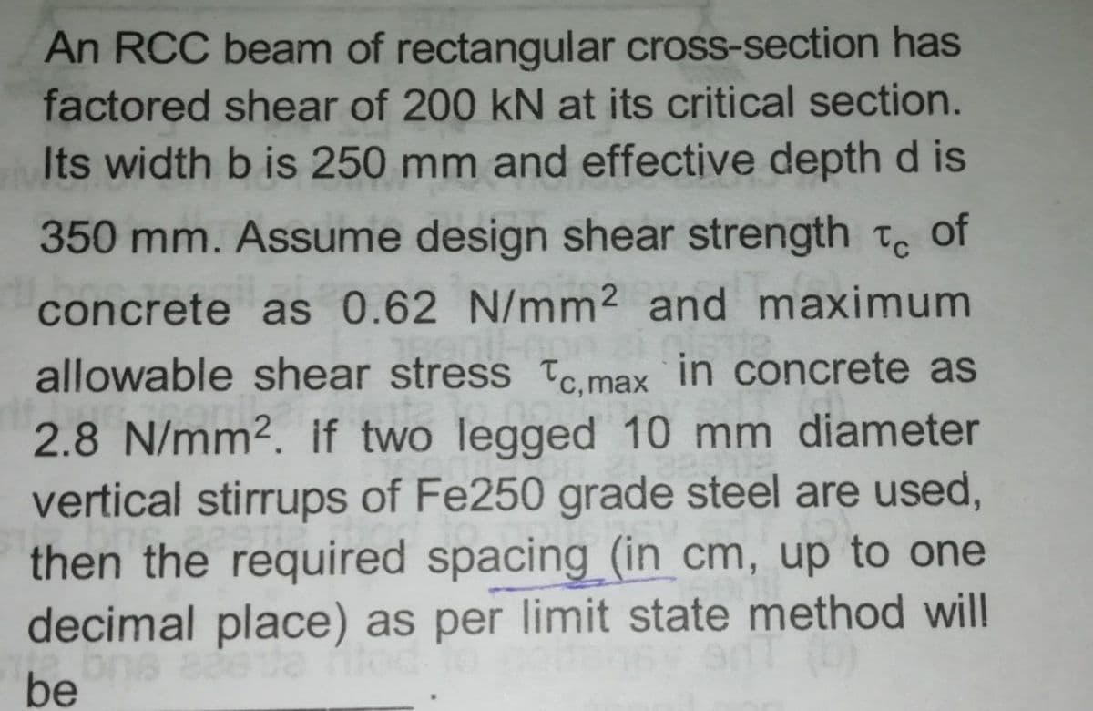 An RCC beam of rectangular cross-section has
factored shear of 200 kN at its critical section.
Its width b is 250 mm and effective depth d is
350 mm. Assume design shear strength Tc of
concrete as 0.62 N/mm2 and maximum
allowable shear stress Tc,max
in concrete as
2.8 N/mm2. if two legged 10 mm diameter
vertical stirrups of Fe250 grade steel are used,
then the required spacing (in cm, up to one
decimal place) as per limit state method will
be
