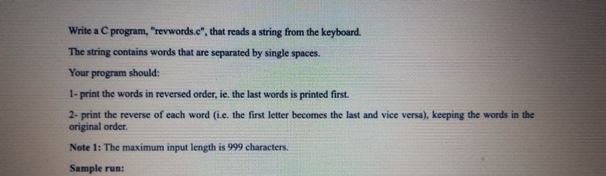 Write a C program, "revwords.c", that reads a string from the keyboard.
The string contains words that are separated by single spaces.
Your
program should:
1- print the words in reversed order, ie. the last words is printed first.
2- print the reverse of each word (i.e. the first letter becomes the last and vice versa), keeping the words in the
original order.
Note 1: The maximum input length is 999 characters.
Sample run:
