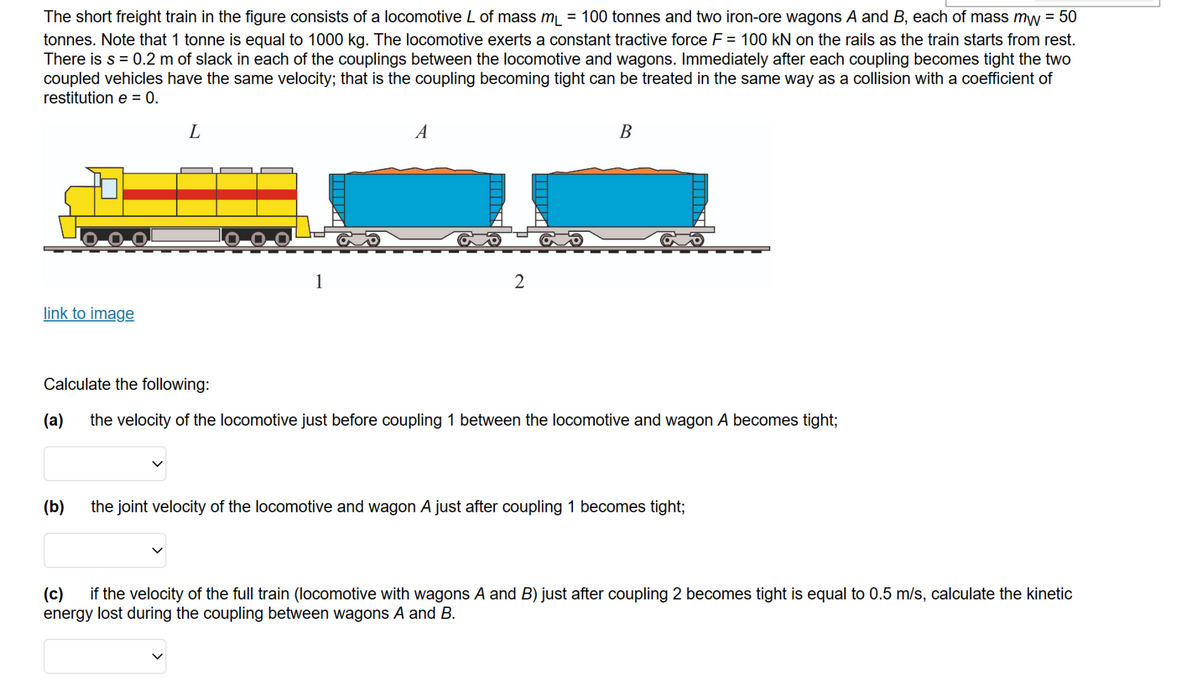 The short freight train in the figure consists of a locomotive L of mass m₁ = 100 tonnes and two iron-ore wagons A and B, each of mass mw = 50
tonnes. Note that 1 tonne is equal to 1000 kg. The locomotive exerts a constant tractive force F = 100 kN on the rails as the train starts from rest.
There is s = 0.2 m of slack in each of the couplings between the locomotive and wagons. Immediately after each coupling becomes tight the two
coupled vehicles have the same velocity; that is the coupling becoming tight can be treated in the same way as a collision with a coefficient of
restitution e = 0.
link to image
L
(b)
1
A
2
B
Calculate the following:
(a) the velocity of the locomotive just before coupling 1 between the locomotive and wagon A becomes tight;
the joint velocity of the locomotive and wagon A just after coupling 1 becomes tight;
(c) if the velocity of the full train (locomotive with wagons A and B) just after coupling 2 becomes tight is equal to 0.5 m/s, calculate the kinetic
energy lost during the coupling between wagons A and B.