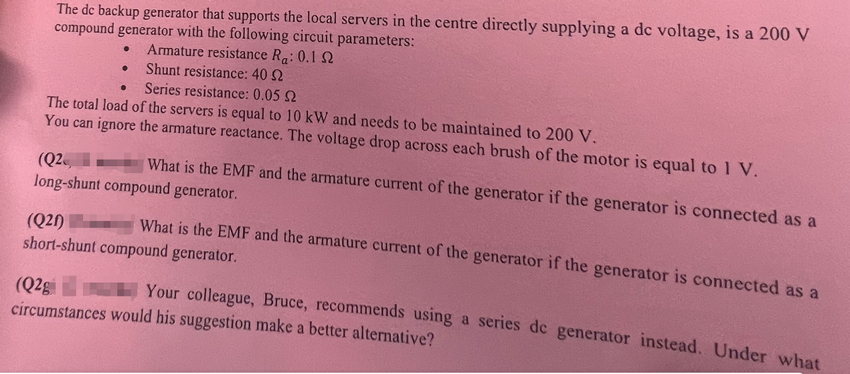 The dc backup generator that supports the local servers in the centre directly supplying a dc voltage, is a 200 V
compound generator with the following circuit parameters:
Armature resistance Ra: 0.1 2
Shunt resistance: 40
Series resistance: 0.05 2
The total load of the servers is equal to 10 kW and needs to be maintained to 200 V.
You can ignore the armature reactance. The voltage drop across each brush of the motor is equal to 1 V.
●
(Q2,
What is the EMF and the armature current of the generator if the generator is connected as a
long-shunt compound generator.
What is the EMF and the armature current of the generator if the generator is connected as a
short-shunt compound generator.
(Q21)
(Q2g
Your colleague, Bruce, recommends using a series de generator instead. Under what
circumstances would his suggestion make a better alternative?