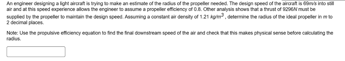 An engineer designing a light aircraft is trying to make an estimate of the radius of the propeller needed. The design speed of the aircraft is 69m/s into still
air and at this speed experience allows the engineer to assume a propeller efficiency of 0.8. Other analysis shows that a thrust of 9296N must be
supplied by the propeller to maintain the design speed. Assuming a constant air density of 1.21 kg/m³, determine the radius of the ideal propeller in m to
2 decimal places.
Note: Use the propulsive efficiency equation to find the final downstream speed of the air and check that this makes physical sense before calculating the
radius.