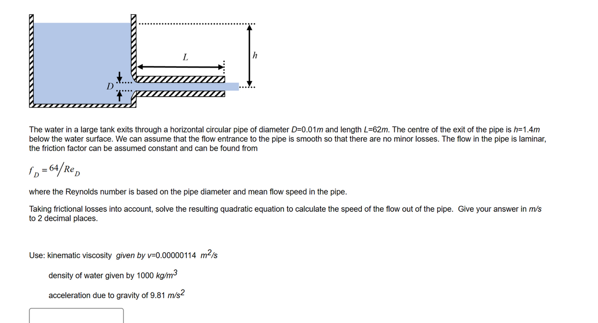 D
¶
L
The water in a large tank exits through a horizontal circular pipe of diameter D=0.01m and length L=62m. The centre of the exit of the pipe is h=1.4m
below the water surface. We can assume that the flow entrance to the pipe is smooth so that there are no minor losses. The flow in the pipe is laminar,
the friction factor can be assumed constant and can be found from
fp = 64/Rep
where the Reynolds number is based on the pipe diameter and mean flow speed in the pipe.
Taking frictional losses into account, solve the resulting quadratic equation to calculate the speed of the flow out of the pipe. Give your answer in m/s
to 2 decimal places.
Use: kinematic viscosity given by v=0.00000114 m²/s
density of water given by 1000 kg/m³
acceleration due to gravity of 9.81 m/s²