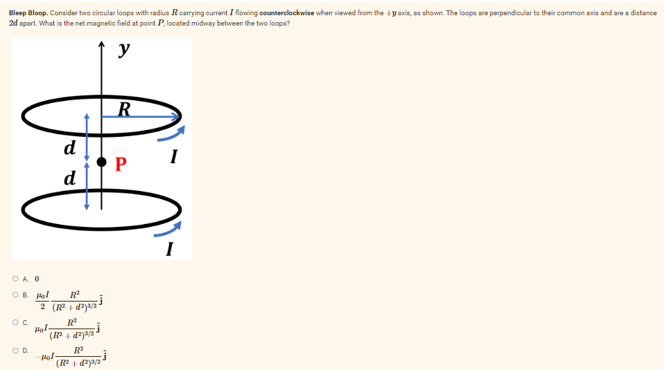 Bleep Bloop. Consider two circular loops with radius R carrying current I flowing counterclockwise when viewed from the +y axis, as shown. The loops are perpendicular to their common axis and are a distance
2d apart. What is the net magnetic field at point P, located midway between the two loops?
y
R
P
d
d
R²
2 (R²+d²)³/2
R²
(R²+d²)3/2
-Ĵ
R²
(R²+d²)3/2
OA. 0
OB. Hol
O C.
O D.
Hol-
-Pol.
-Ĵ
I
I