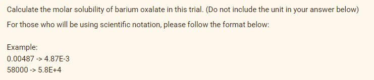 Calculate the molar solubility of barium oxalate in this trial. (Do not include the unit in your answer below)
For those who will be using scientific notation, please follow the format below:
Example:
0.00487 -> 4.87E-3
58000 -> 5.8E+4
