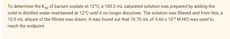 To determine the Ksp of barium oxalate at 12°C, a 100.0 mL saturated solution was prepared by adding the
solid in distilled water maintained at 12°C until it no longer dissolves. The solution was filtered and from this, a
10.0 mL aliquot of the filtrate was drawn. It was found out that 10.70 mL of 5.60 x 104 M HCI was used to
reach the endpoint.
