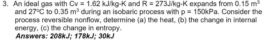 3. An ideal gas with Cv = 1.62 kJ/kg-K and R = 273J/kg-K expands from 0.15 m3
and 27°C to 0.35 m³ during an isobaric process with p = 150kPa. Consider the
process reversible nonflow, determine (a) the heat, (b) the change in internal
energy, (c) the change in entropy.
Answers: 208KJ; 178KJ; 30kJ
