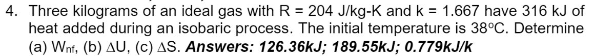 4. Three kilograms of an ideal gas with R = 204 J/kg-K and k = 1.667 have 316 kJ of
heat added during an isobaric process. The initial temperature is 38°C. Determine
(a) Wnf, (b) AU, (c) AS. Answers: 126.36KJ; 189.55KJ; 0.779kJ/k
