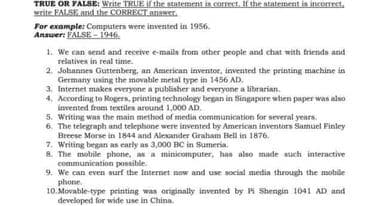 TRUE OR FALSE: Write TRUE if the atatement is correet. If the statement is incorrect,
write FALSE and the CORRECT ansNer.
For example: Computers were invented in 1956.
Answer: FALSE - 1946.
1. We can send and receive e-mails from other people and chat with friends and
relatives in real time.
2. Johannes Guttenberg, an American inventor, invented the printing machine in
Germany using the movable metal type in 1456 AD.
3. Internet makes everyone a publisher and everyone a librarian.
4. According to Rogers, printing technology began in Singapore when paper was also
invented from textilen around 1,000 AD.
5. Writing was the main method of media communication for several years.
6. The telegraph and telephone were invented by American inventors Samuel Pinley
Breese Morse in 1844 and Alexander Graham Bell in 1876.
7. Writing began as carly as 3,000 BC in Sumeria.
8. The mobile phone, as a minicomputer, has also made such interactive
communication possible.
9. We can even surf the Internet now and use social medin through the mobile
phone.
10. Movable-type printing was originaly invented by H Shengin 1041 AD and
developed for wide use in China.
