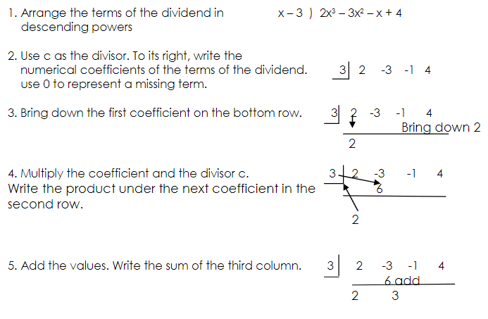 1. Arrange the terms of the dividend in
descending powers
x-3 ) 2x – 3x2 – x + 4
2. Use c as the divisor. To its right, write the
numerical coefficients of the terms of the dividend.
use O to represent a missing term.
3 2
-3 -1 4
3. Bring down the first coefficient on the bottom row.
3 2 -3
-1
4
Bring down 2
2
3-2
-1 4
4. Multiply the coefficient and the divisor c.
Write the product under the next coefficient in the
-3
second row.
2
3 2
-3 -1 4
6 add
5. Add the values. Write the sum of the third column.
2
3
