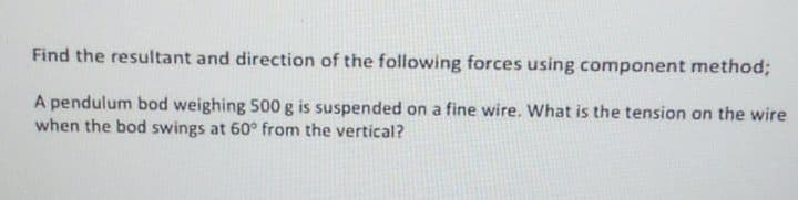 Find the resultant and direction of the following forces using component method;
A pendulum bod weighing 500 g is suspended on a fine wire. What is the tension an the wire
when the bod swings at 60° from the vertical?
