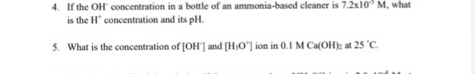 4. If the OH" concentration in a bottle of an ammonia-based cleaner is 7.2x10° M, what
is the H concentration and its pH.
5. What is the concentration of [OH'] and [H3O'] ion in 0.1 M Ca(OH)2 at 25 °C.
