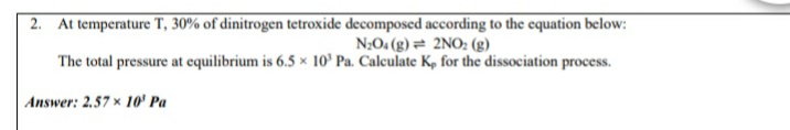 2. At temperature T, 30% of dinitrogen tetroxide decomposed according to the equation below:
N;O. (g)= 2NO: (g)
The total pressure at equilibrium is 6.5 x 10° Pa. Calculate K, for the dissociation process.
Answer: 2.57 x 10' Pa
