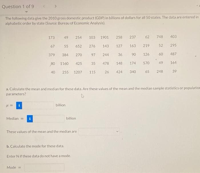 Question 1 of 9
The following data give the 2010 gross domestic product (GDP) in billions of dollars for all 50 states. The data are entered in
alphabetic order by state (Source: Bureau of Economic Analysis).
H=
Median =
173
49
254
103 1901 258 237 62 748
67
55 652
276
143
127
163 219 52
379
384 270
97
244
36
90
80 1160 425 35 478
148 174
40
255 1207 115
340
a. Calculate the mean and median for these data. Are these values of the mean and the median sample statistics or population
parameters?
billion
These values of the mean and the median are
b. Calculate the mode for these data.
Mode =
billion
Enter N if these data do not have a mode.
403
295
126 60 487
570
49 164
65
26 424
248 39