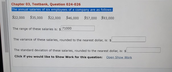 Chapter 03, Testbank, Question 024-026
The annual salaries of six employees of a company are as follows:
$22,000 $35,000 $22,000 $46,000 $57,000 $93,000
The range of these salaries is: $71000
The variance of these salaries, rounded to the nearest dollar, is: $
The standard deviation of these salaries, rounded to the nearest dollar, is: $1
Click if you would like to Show Work for this question: Open Show Work