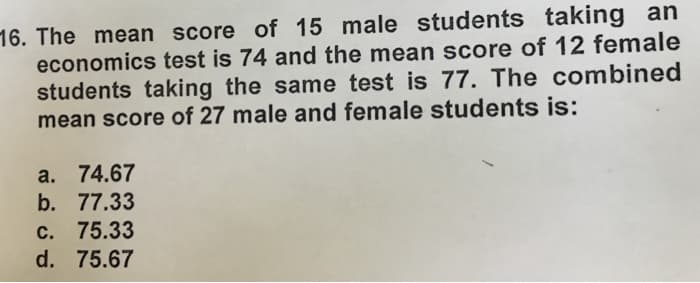 16. The mean score of 15 male students taking an
economics test is 74 and the mean score of 12 female
students taking the same test is 77. The combined
mean score of 27 male and female students is:
a. 74.67
b. 77.33
c. 75.33
d. 75.67