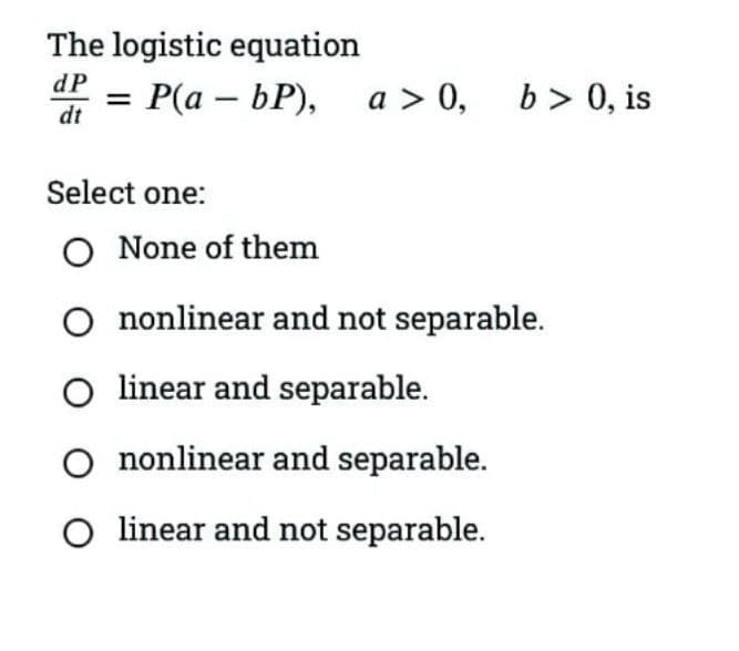 The logistic equation
dP
3D Р(а — БР), a> 0, Ь>0, is
dt
Select one:
O None of them
O nonlinear and not separable.
O linear and separable.
O nonlinear and separable.
O linear and not separable.
