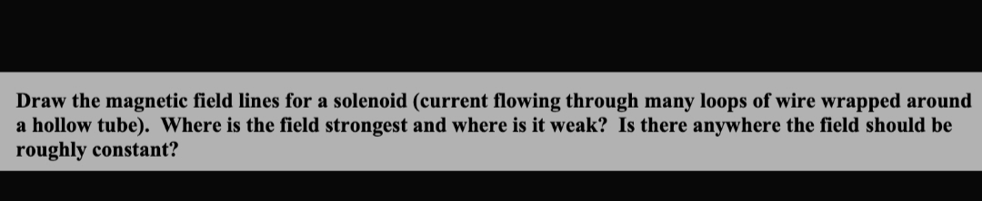 Draw the magnetic field lines for a solenoid (current flowing through many loops of wire wrapped around
a hollow tube). Where is the field strongest and where is it weak? Is there anywhere the field should be
roughly constant?
