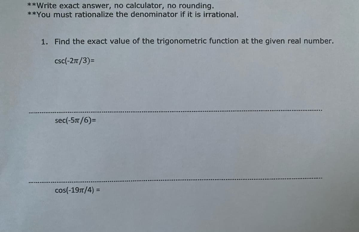 **Write exact answer, no calculator, no rounding.
**You must rationalize the denominator if it is irrational.
1. Find the exact value of the trigonometric function at the given real number.
CSC(-2π/3)=
sec(-5π/6)=
cos(-19π/4)=