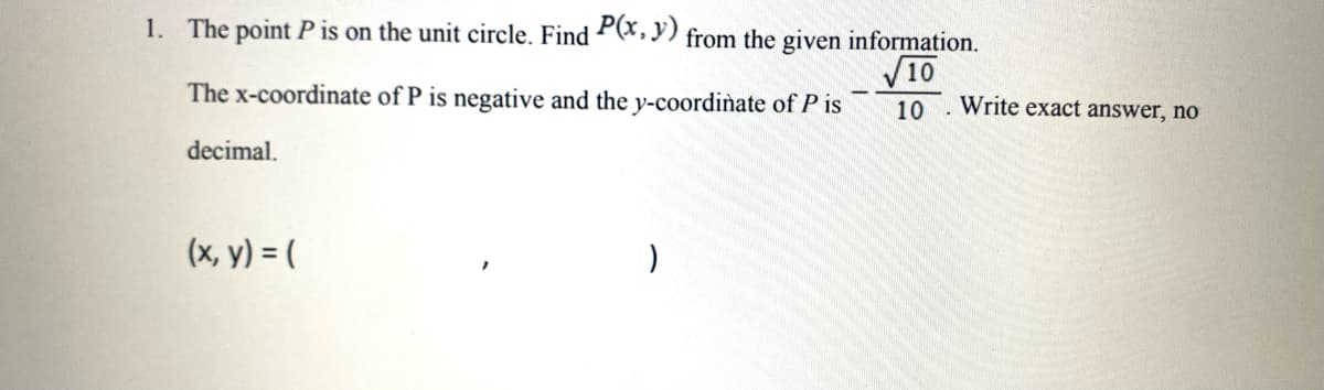 1. The point P is on the unit circle. Find P(x, y) from the given information.
√10
The x-coordinate of P is negative and the y-coordinate of P is
10. Write exact answer, no
decimal.
(x, y) = (
)