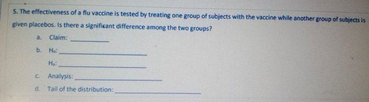 5. The effectiveness of a flu vaccine is tested by treating one group of subjects with the vaccine while another group of subjects is
given placebos. Is there a significant difference among the two groups?
a.
Claim:
b.
Ho:
C. Analysis:
d.
Tail of the distribution:
